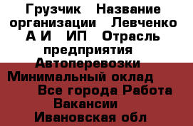 Грузчик › Название организации ­ Левченко А.И., ИП › Отрасль предприятия ­ Автоперевозки › Минимальный оклад ­ 30 000 - Все города Работа » Вакансии   . Ивановская обл.